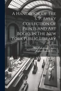 Cover image for A Handbook Of The S. P. Avery Collection Of Prints And Art Books In The New York Public Library