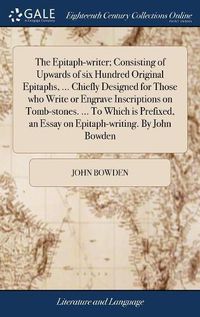 Cover image for The Epitaph-writer; Consisting of Upwards of six Hundred Original Epitaphs, ... Chiefly Designed for Those who Write or Engrave Inscriptions on Tomb-stones. ... To Which is Prefixed, an Essay on Epitaph-writing. By John Bowden