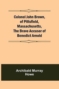 Cover image for Colonel John Brown, of Pittsfield, Massachusetts, The Brave Accuser of Benedict Arnold