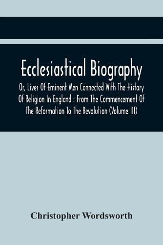 Cover image for Ecclesiastical Biography, Or, Lives Of Eminent Men Connected With The History Of Religion In England: From The Commencement Of The Reformation To The Revolution (Volume Iii)