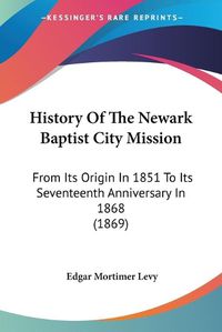 Cover image for History Of The Newark Baptist City Mission: From Its Origin In 1851 To Its Seventeenth Anniversary In 1868 (1869)