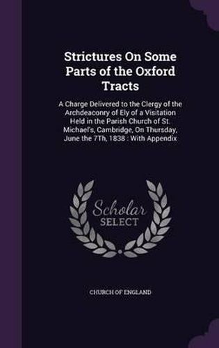 Strictures on Some Parts of the Oxford Tracts: A Charge Delivered to the Clergy of the Archdeaconry of Ely of a Visitation Held in the Parish Church of St. Michael's, Cambridge, on Thursday, June the 7th, 1838: With Appendix