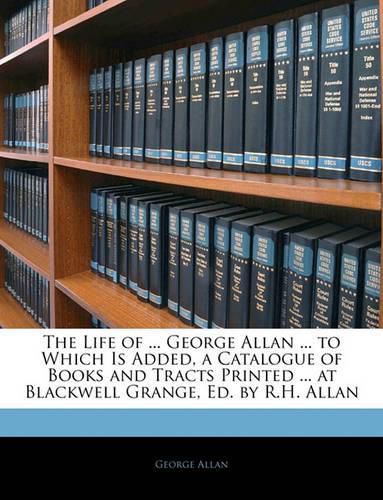 The Life of ... George Allan ... to Which Is Added, a Catalogue of Books and Tracts Printed ... at Blackwell Grange, Ed. by R.H. Allan