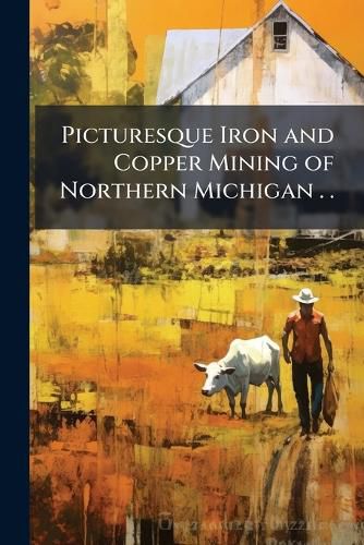 Cover image for Picturesque Iron and Copper Mining of Northern Michigan . .