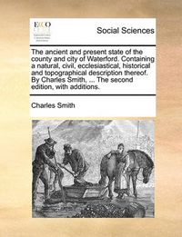 Cover image for The Ancient and Present State of the County and City of Waterford. Containing a Natural, Civil, Ecclesiastical, Historical and Topographical Description Thereof. by Charles Smith, ... the Second Edition, with Additions.