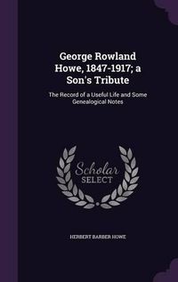 Cover image for George Rowland Howe, 1847-1917; A Son's Tribute: The Record of a Useful Life and Some Genealogical Notes