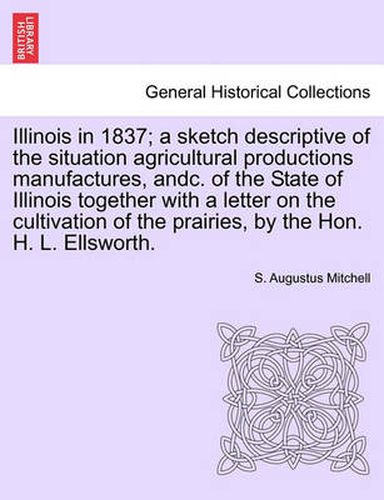 Cover image for Illinois in 1837; A Sketch Descriptive of the Situation Agricultural Productions Manufactures, Andc. of the State of Illinois Together with a Letter on the Cultivation of the Prairies, by the Hon. H. L. Ellsworth.