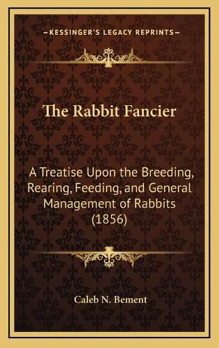 Cover image for The Rabbit Fancier: A Treatise Upon the Breeding, Rearing, Feeding, and General Management of Rabbits (1856)