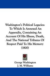 Cover image for Washington's Political Legacies: To Which Is Annexed an Appendix, Containing an Account of His Illness, Death, and the National Tributes of Respect Paid to His Memory (1800)