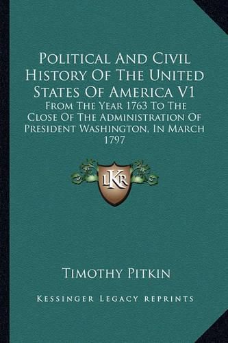 Political and Civil History of the United States of America V1: From the Year 1763 to the Close of the Administration of President Washington, in March 1797