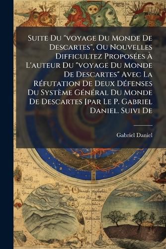 Cover image for Suite Du "voyage Du Monde De Descartes", Ou Nouvelles Difficultez Proposees A L'auteur Du "voyage Du Monde De Descartes" Avec La Refutation De Deux Defenses Du Systeme General Du Monde De Descartes [par Le P. Gabriel Daniel. Suivi De