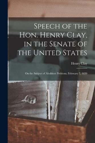 Cover image for Speech of the Hon. Henry Clay, in the Senate of the United States: on the Subject of Abolition Petitions, February 7, 1839