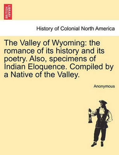 Cover image for The Valley of Wyoming: The Romance of Its History and Its Poetry. Also, Specimens of Indian Eloquence. Compiled by a Native of the Valley.