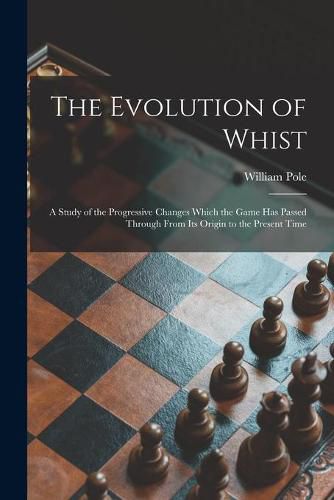 Cover image for The Evolution of Whist: a Study of the Progressive Changes Which the Game Has Passed Through From Its Origin to the Present Time