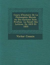 Cover image for Cours D'Histoire de La Philosophie Morale Au Dix-Huiti Me Si Cle, Profess La Facult Des Lettres, En 1819 Et 1820