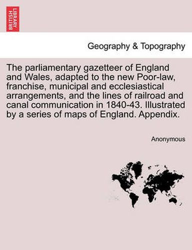 Cover image for The Parliamentary Gazetteer of England and Wales, Adapted to the New Poor-Law, Franchise, Municipal and Ecclesiastical Arrangements, and the Lines of Railroad and Canal Communication in 1840-43. Illustrated by a Series of Maps of England. Appendix.