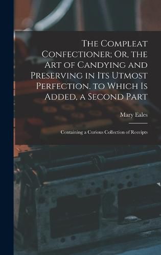 Cover image for The Compleat Confectioner; Or, the Art of Candying and Preserving in Its Utmost Perfection. to Which Is Added, a Second Part