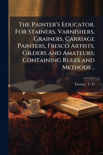 Cover image for The Painter's Educator. for Stainers, Varnishers, Grainers, Carriage Painters, Fresco Artists, Gilders and Amateurs; Containing Rules and Methods ..