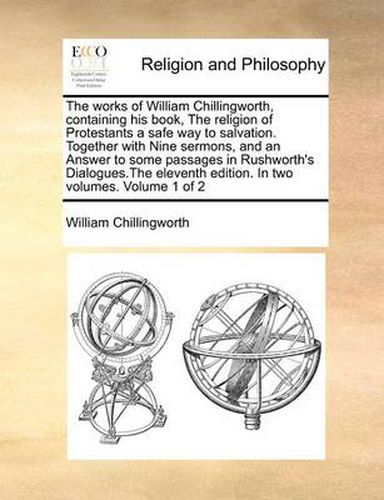 Cover image for The Works of William Chillingworth, Containing His Book, the Religion of Protestants a Safe Way to Salvation. Together with Nine Sermons, and an Answer to Some Passages in Rushworth's Dialogues.the Eleventh Edition. in Two Volumes. Volume 1 of 2