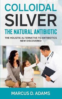 Cover image for Colloidal Silver - The Natural Antibiotic: The Holistic Alternative To Antibiotics New Discovered