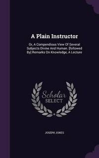 Cover image for A Plain Instructor: Or, a Compendious View of Several Subjects Divine and Human. [Followed By] Remarks on Knowledge, a Lecture