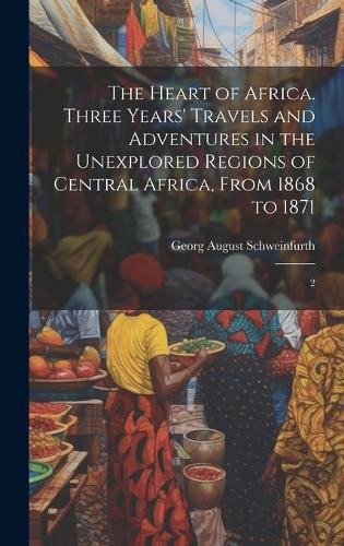 Cover image for The Heart of Africa. Three Years' Travels and Adventures in the Unexplored Regions of Central Africa, From 1868 to 1871