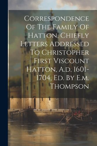 Cover image for Correspondence Of The Family Of Hatton, Chiefly Letters Addressed To Christopher First Viscount Hatton, A.d. 1601-1704, Ed. By E.m. Thompson