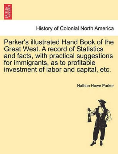 Cover image for Parker's Illustrated Hand Book of the Great West. a Record of Statistics and Facts, with Practical Suggestions for Immigrants, as to Profitable Investment of Labor and Capital, Etc.