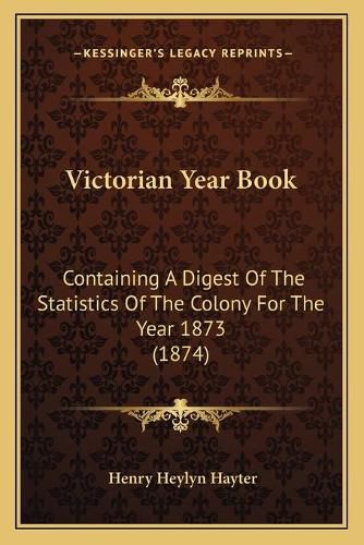 Cover image for Victorian Year Book Victorian Year Book: Containing a Digest of the Statistics of the Colony for the Containing a Digest of the Statistics of the Colony for the Year 1873 (1874) Year 1873 (1874)