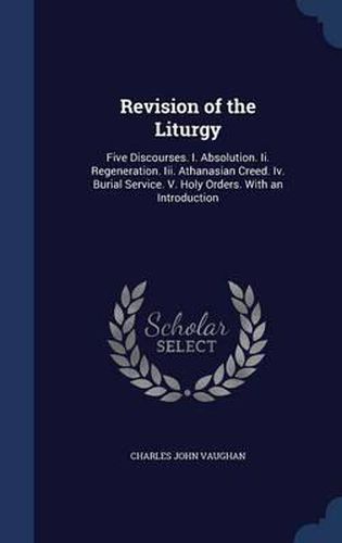 Revision of the Liturgy: Five Discourses. I. Absolution. II. Regeneration. III. Athanasian Creed. IV. Burial Service. V. Holy Orders. with an Introduction