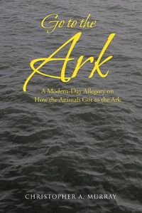 Cover image for Go to the Ark: A Modern-Day Allegory on How the Animals Got to the Ark