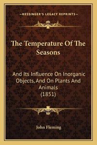 Cover image for The Temperature of the Seasons: And Its Influence on Inorganic Objects, and on Plants and Animals (1851)