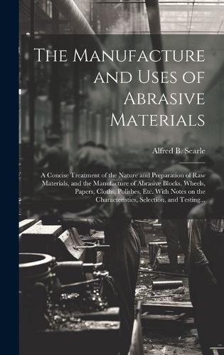 Cover image for The Manufacture and Uses of Abrasive Materials; a Concise Treatment of the Nature and Preparation of Raw Materials, and the Manufacture of Abrasive Blocks, Wheels, Papers, Cloths, Polishes, Etc. With Notes on the Characteristics, Selection, and Testing...