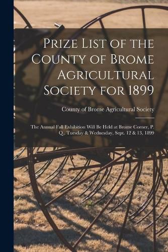 Cover image for Prize List of the County of Brome Agricultural Society for 1899 [microform]: the Annual Fall Exhibition Will Be Held at Brome Corner, P. Q., Tuesday & Wednesday, Sept. 12 & 13, 1899