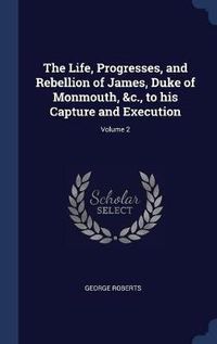 Cover image for The Life, Progresses, and Rebellion of James, Duke of Monmouth, &c., to His Capture and Execution; Volume 2