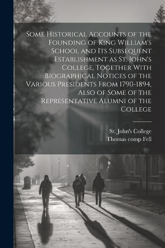 Some Historical Accounts of the Founding of King William's School and Its Subsequent Establishment as St. John's College, Together With Biographical Notices of the Various Presidents From 1790-1894, Also of Some of the Representative Alumni of the College