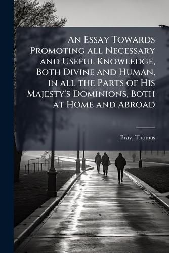 Cover image for An Essay Towards Promoting All Necessary and Useful Knowledge, Both Divine and Human, in All the Parts of His Majesty's Dominions, Both at Home and Abroad