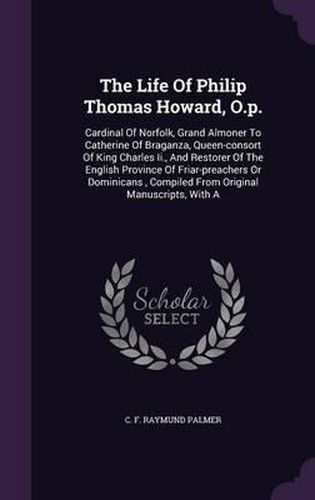 Cover image for The Life of Philip Thomas Howard, O.P.: Cardinal of Norfolk, Grand Almoner to Catherine of Braganza, Queen-Consort of King Charles II., and Restorer of the English Province of Friar-Preachers or Dominicans, Compiled from Original Manuscripts, with a