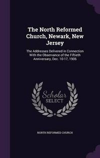 Cover image for The North Reformed Church, Newark, New Jersey: The Addresses Delivered in Connection with the Observance of the Fiftieth Anniversary, Dec. 10-17, 1906