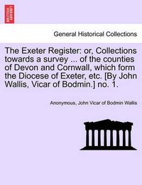 Cover image for The Exeter Register: Or, Collections Towards a Survey ... of the Counties of Devon and Cornwall, Which Form the Diocese of Exeter, Etc. [By John Wallis, Vicar of Bodmin.] No. 1.