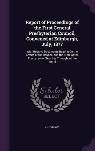 Report of Proceedings of the First General Presbyterian Council, Convened at Edinburgh, July, 1877: With Relative Documents Bearing on the Affairs of the Council, and the State of the Presbyterian Churches Throughout the World