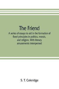 Cover image for The friend: a series of essays to aid in the formation of fixed principles in politics, morals, and religion. With literary amusements interspersed