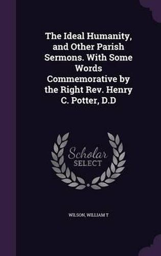 The Ideal Humanity, and Other Parish Sermons. with Some Words Commemorative by the Right REV. Henry C. Potter, D.D