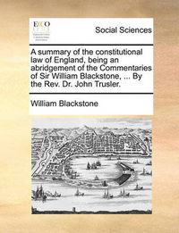 Cover image for A Summary of the Constitutional Law of England, Being an Abridgement of the Commentaries of Sir William Blackstone, ... by the REV. Dr. John Trusler.