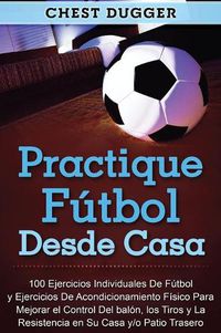 Cover image for Practique futbol desde casa: 100 ejercicios individuales de futbol y ejercicios de acondicionamiento fisico para mejorar el control del balon, los tiros y la resistencia en su casa y/o patio trasero