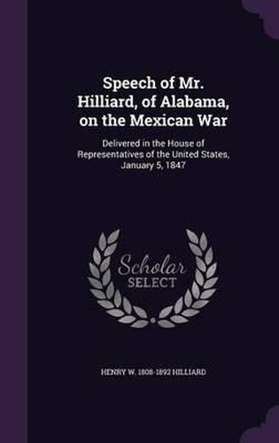 Cover image for Speech of Mr. Hilliard, of Alabama, on the Mexican War: Delivered in the House of Representatives of the United States, January 5, 1847