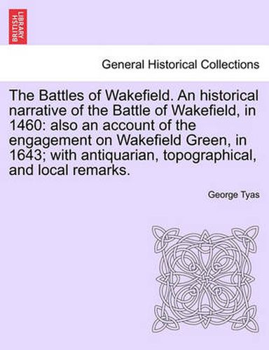 Cover image for The Battles of Wakefield. An historical narrative of the Battle of Wakefield, in 1460: also an account of the engagement on Wakefield Green, in 1643; with antiquarian, topographical, and local remarks.