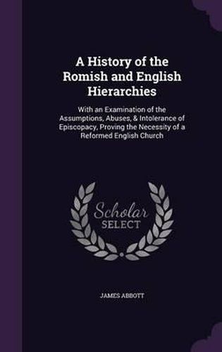 Cover image for A History of the Romish and English Hierarchies: With an Examination of the Assumptions, Abuses, & Intolerance of Episcopacy, Proving the Necessity of a Reformed English Church