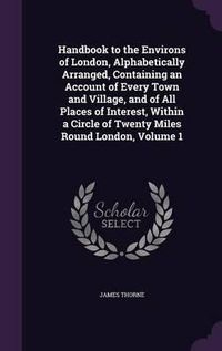 Cover image for Handbook to the Environs of London, Alphabetically Arranged, Containing an Account of Every Town and Village, and of All Places of Interest, Within a Circle of Twenty Miles Round London, Volume 1