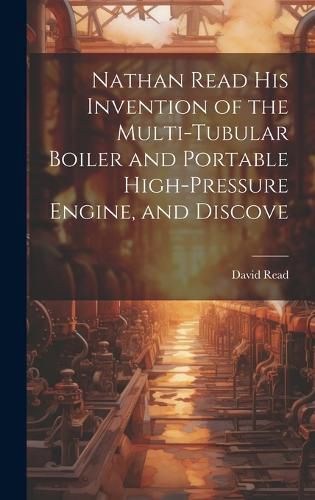 Cover image for Nathan Read his Invention of the Multi-tubular Boiler and Portable High-pressure Engine, and Discove